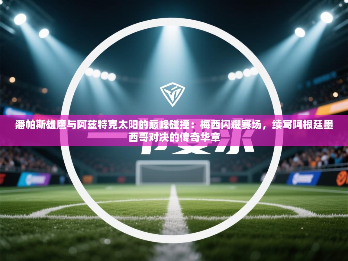 潘帕斯雄鹰与阿兹特克太阳的巅峰碰撞：梅西闪耀赛场，续写阿根廷墨西哥对决的传奇华章