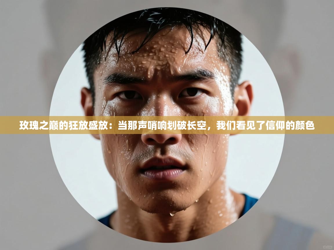 玫瑰之巅的狂放盛放：当那声哨响划破长空，我们看见了信仰的颜色  第1张