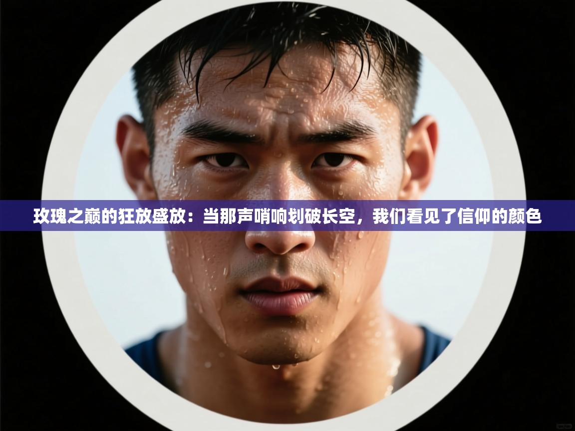 玫瑰之巅的狂放盛放：当那声哨响划破长空，我们看见了信仰的颜色  第2张