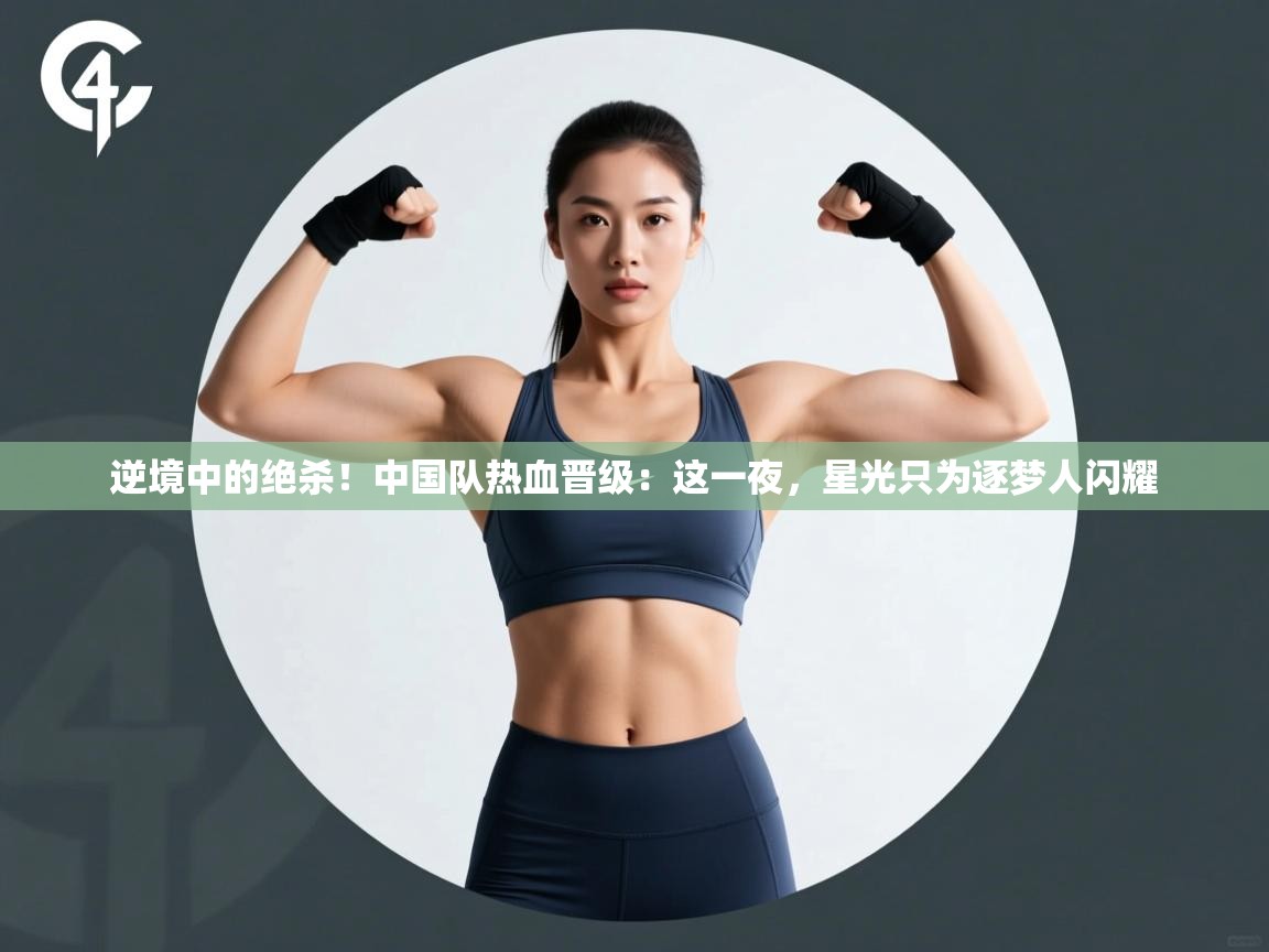 逆境中的绝杀！中国队热血晋级：这一夜，星光只为逐梦人闪耀